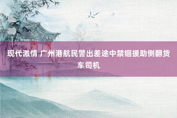 现代激情 广州港航民警出差途中禁锢援助侧翻货车司机