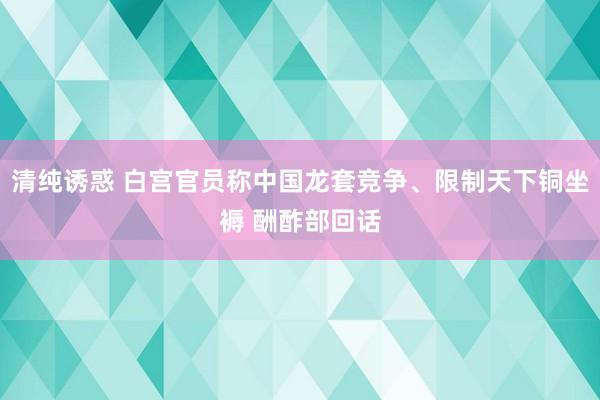 清纯诱惑 白宫官员称中国龙套竞争、限制天下铜坐褥 酬酢部回话