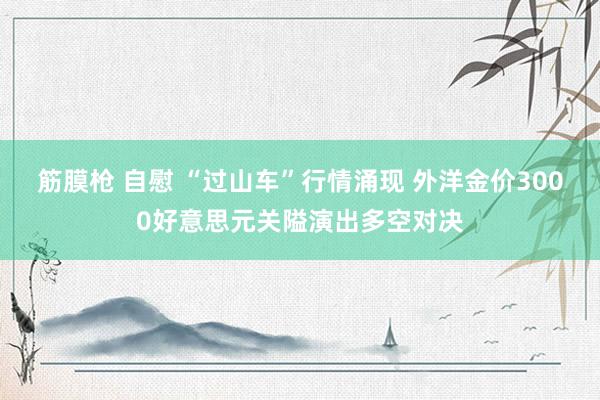 筋膜枪 自慰 “过山车”行情涌现 外洋金价3000好意思元关隘演出多空对决