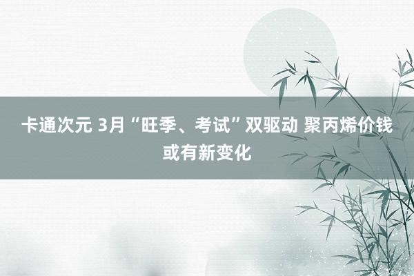 卡通次元 3月“旺季、考试”双驱动 聚丙烯价钱或有新变化