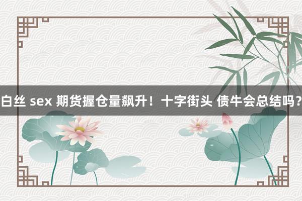 白丝 sex 期货握仓量飙升！十字街头 债牛会总结吗？