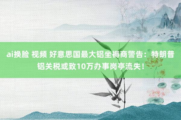 ai换脸 视频 好意思国最大铝坐褥商警告：特朗普铝关税或致10万办事岗亭流失！
