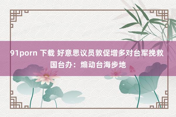 91porn 下载 好意思议员敦促增多对台军挽救 国台办：煽动台海步地