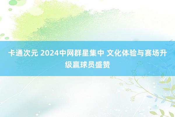 卡通次元 2024中网群星集中 文化体验与赛场升级赢球员盛赞