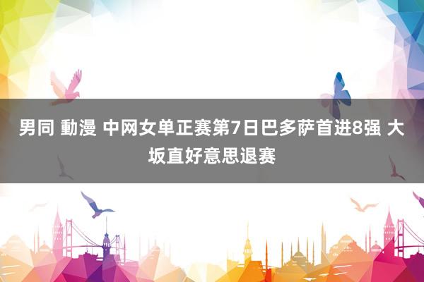 男同 動漫 中网女单正赛第7日巴多萨首进8强 大坂直好意思退赛