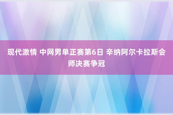 现代激情 中网男单正赛第6日 辛纳阿尔卡拉斯会师决赛争冠