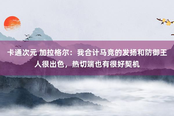 卡通次元 加拉格尔：我合计马竞的发扬和防御王人很出色，热切端也有很好契机