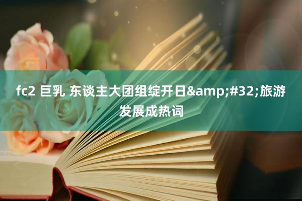fc2 巨乳 东谈主大团组绽开日&#32;旅游发展成热词