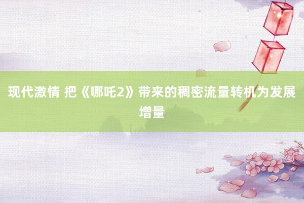 现代激情 把《哪吒2》带来的稠密流量转机为发展增量