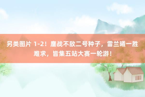 另类图片 1-2！鏖战不敌二号种子，雷兰曦一胜难求，皆集五站大赛一轮游！