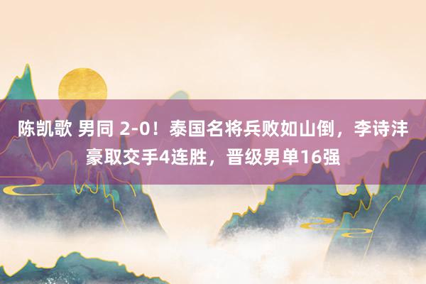 陈凯歌 男同 2-0！泰国名将兵败如山倒，李诗沣豪取交手4连胜，晋级男单16强