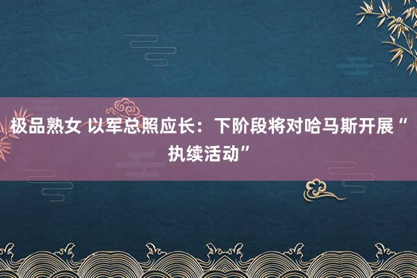 极品熟女 以军总照应长：下阶段将对哈马斯开展“执续活动”