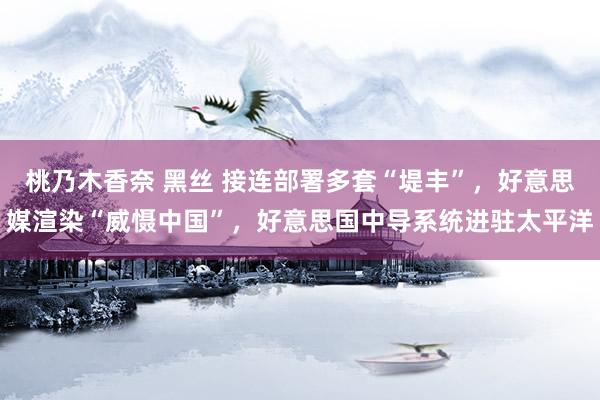 桃乃木香奈 黑丝 接连部署多套“堤丰”，好意思媒渲染“威慑中国”，好意思国中导系统进驻太平洋