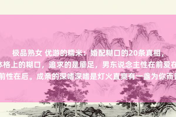 极品熟女 优游的糯米：婚配糊口的20条真相，1、第一：佳耦糊口是体格上的糊口，追求的是餍足，男东说念主性在前爱在后，女东说念主爱在前性在后。成亲的深嗜深嗜是灯火直爽有一盏为你而留。2、第二：婚配里，莫得填塞的对错，唯有相...