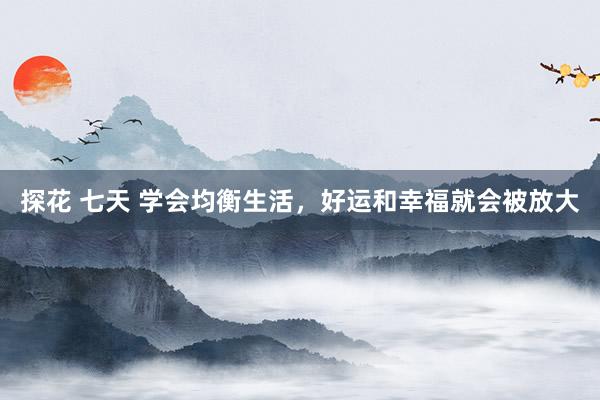 探花 七天 学会均衡生活，好运和幸福就会被放大