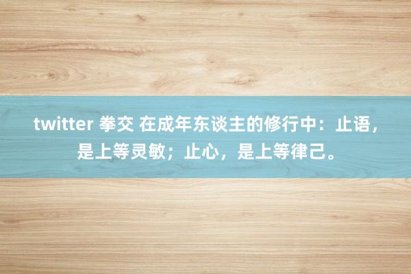 twitter 拳交 在成年东谈主的修行中：止语，是上等灵敏；止心，是上等律己。