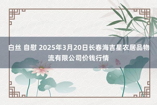 白丝 自慰 2025年3月20日长春海吉星农居品物流有限公司价钱行情