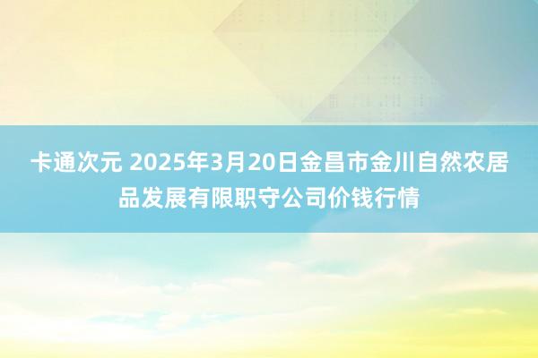 卡通次元 2025年3月20日金昌市金川自然农居品发展有限职守公司价钱行情