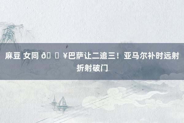 麻豆 女同 🔥巴萨让二追三！亚马尔补时远射折射破门