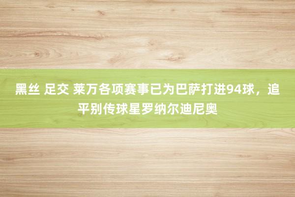 黑丝 足交 莱万各项赛事已为巴萨打进94球，追平别传球星罗纳尔迪尼奥