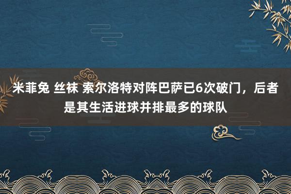 米菲兔 丝袜 索尔洛特对阵巴萨已6次破门，后者是其生活进球并排最多的球队