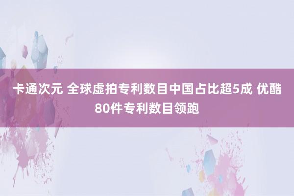 卡通次元 全球虚拍专利数目中国占比超5成 优酷80件专利数目领跑