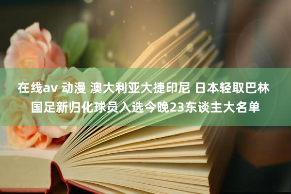 在线av 动漫 澳大利亚大捷印尼 日本轻取巴林 国足新归化球员入选今晚23东谈主大名单