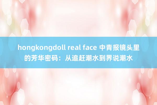 hongkongdoll real face 中青报镜头里的芳华密码：从追赶潮水到界说潮水
