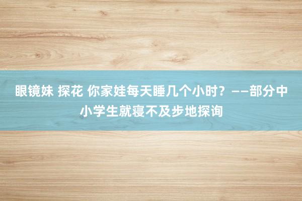眼镜妹 探花 你家娃每天睡几个小时？——部分中小学生就寝不及步地探询
