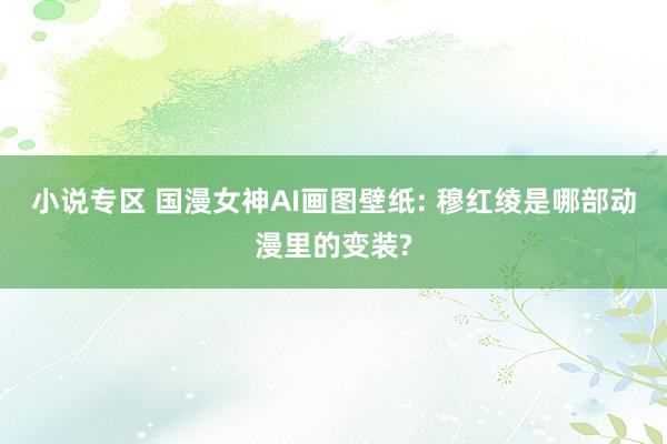 小说专区 国漫女神AI画图壁纸: 穆红绫是哪部动漫里的变装?