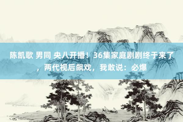 陈凯歌 男同 央八开播！36集家庭剧剧终于来了，两代视后飙戏，我敢说：必爆