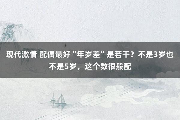 现代激情 配偶最好“年岁差”是若干？不是3岁也不是5岁，这个数很般配