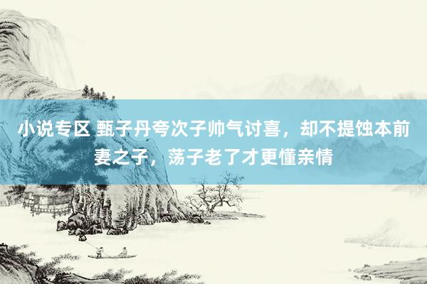 小说专区 甄子丹夸次子帅气讨喜，却不提蚀本前妻之子，荡子老了才更懂亲情