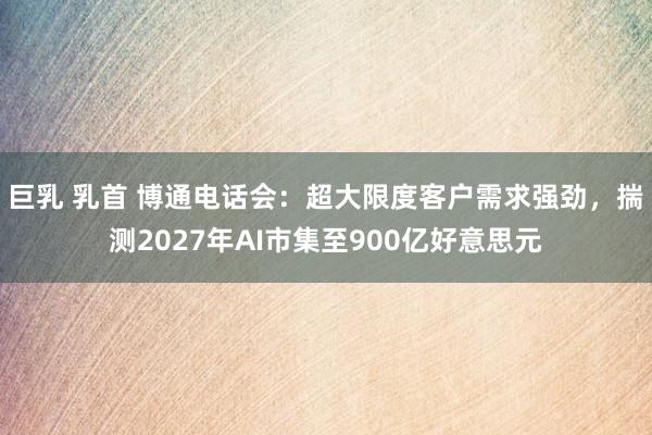 巨乳 乳首 博通电话会：超大限度客户需求强劲，揣测2027年AI市集至900亿好意思元