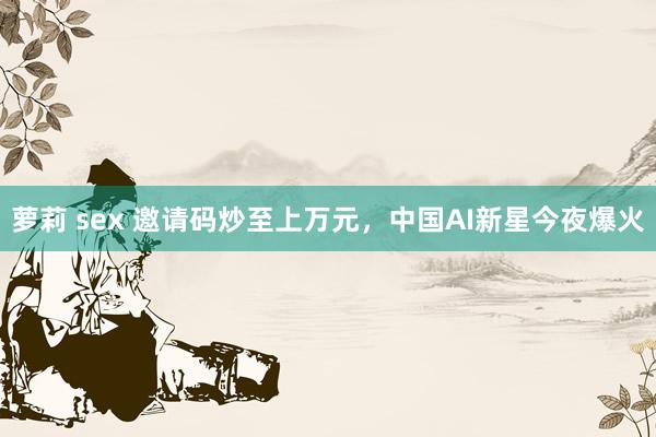 萝莉 sex 邀请码炒至上万元，中国AI新星今夜爆火