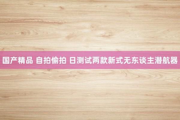 国产精品 自拍偷拍 日测试两款新式无东谈主潜航器