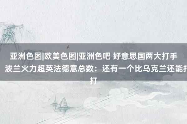 亚洲色图|欧美色图|亚洲色吧 好意思国两大打手，波兰火力超英法德意总数：还有一个比乌克兰还能打
