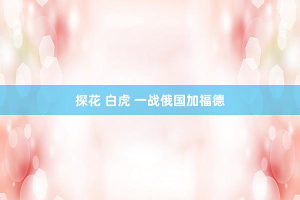 探花 白虎 一战俄国加福德