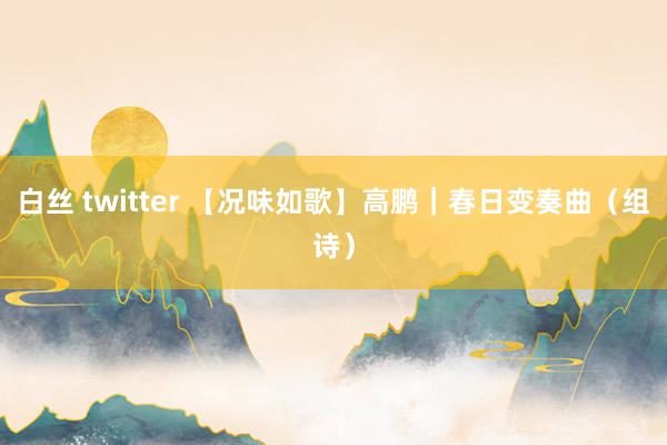 白丝 twitter 【况味如歌】高鹏｜春日变奏曲（组诗）