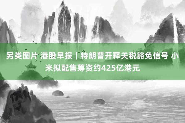 另类图片 港股早报｜特朗普开释关税豁免信号 小米拟配售筹资约425亿港元