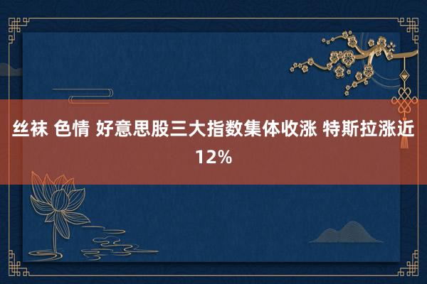 丝袜 色情 好意思股三大指数集体收涨 特斯拉涨近12%