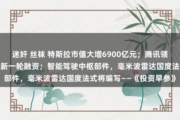 迷奸 丝袜 特斯拉市值大增6900亿元；腾讯领投，智元机器东谈主再获新一轮融资；智能驾驶中枢部件，毫米波雷达国度法式将编写——《投资早参》