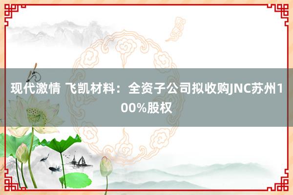 现代激情 飞凯材料：全资子公司拟收购JNC苏州100%股权
