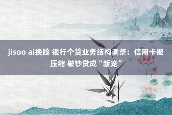 jisoo ai换脸 银行个贷业务结构调整：信用卡被压缩 破钞贷成“新宠”