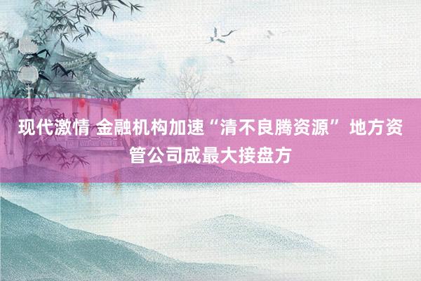 现代激情 金融机构加速“清不良腾资源” 地方资管公司成最大接盘方