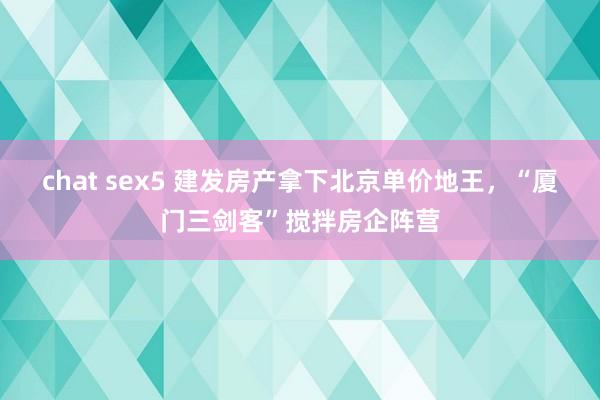 chat sex5 建发房产拿下北京单价地王，“厦门三剑客”搅拌房企阵营