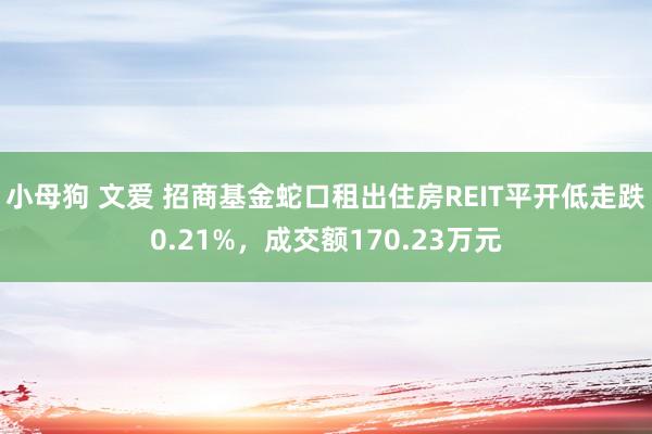 小母狗 文爱 招商基金蛇口租出住房REIT平开低走跌0.21%，成交额170.23万元