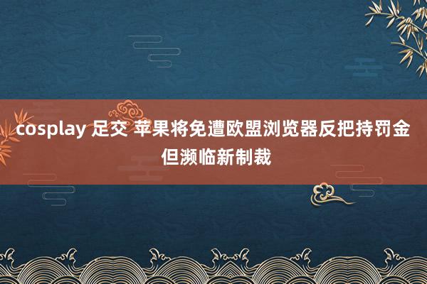 cosplay 足交 苹果将免遭欧盟浏览器反把持罚金 但濒临新制裁