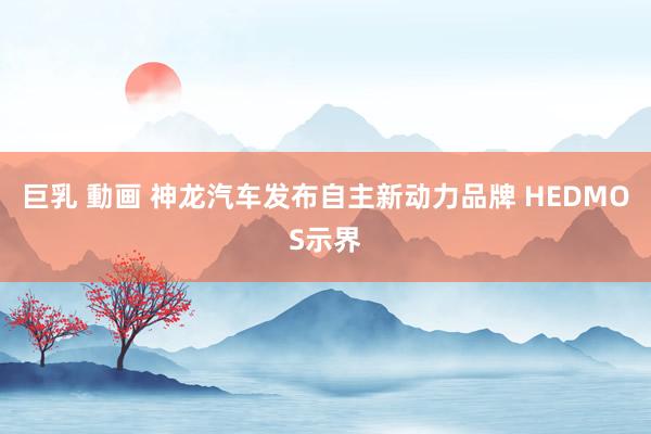 巨乳 動画 神龙汽车发布自主新动力品牌 HEDMOS示界