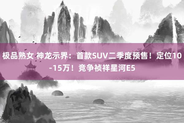 极品熟女 神龙示界：首款SUV二季度预售！定位10-15万！竞争祯祥星河E5